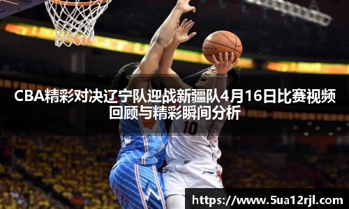 CBA精彩对决辽宁队迎战新疆队4月16日比赛视频回顾与精彩瞬间分析